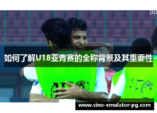 如何了解U18亚青赛的全称背景及其重要性 如何了解U18亚青赛的全称背景及其重要性