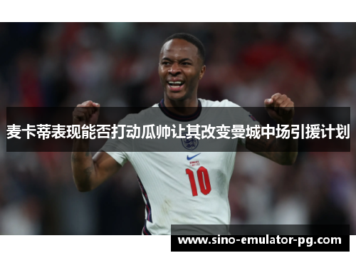 麦卡蒂表现能否打动瓜帅让其改变曼城中场引援计划 麦卡蒂表现能否打动瓜帅让其改变曼城中场引援计划