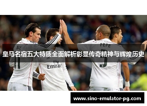 皇马名宿五大特质全面解析彰显传奇精神与辉煌历史