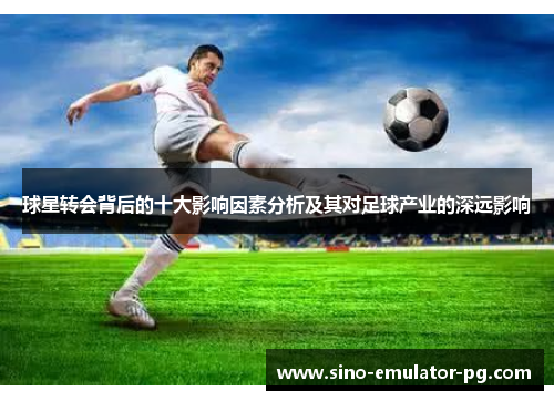 球星转会背后的十大影响因素分析及其对足球产业的深远影响 球星转会背后的十大影响因素分析及其对足球产业的深远影响