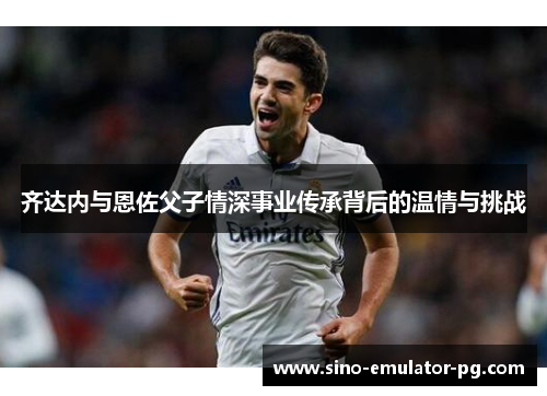 齐达内与恩佐父子情深事业传承背后的温情与挑战 齐达内与恩佐父子情深事业传承背后的温情与挑战