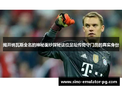 揭开纳瓦斯全名的神秘面纱探秘这位足坛传奇守门员的真实身份 揭开纳瓦斯全名的神秘面纱探秘这位足坛传奇守门员的真实身份