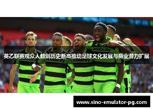 英乙联赛观众人数创历史新高推动足球文化发展与商业潜力扩展 英乙联赛观众人数创历史新高推动足球文化发展与商业潜力扩展
