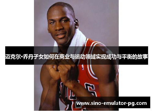 迈克尔·乔丹子女如何在商业与运动领域实现成功与平衡的故事 迈克尔·乔丹子女如何在商业与运动领域实现成功与平衡的故事
