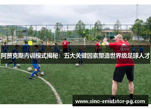 阿贾克斯青训模式揭秘:五大关键因素塑造世界级足球人才 阿贾克斯青训模式揭秘:五大关键因素塑造世界级足球人才