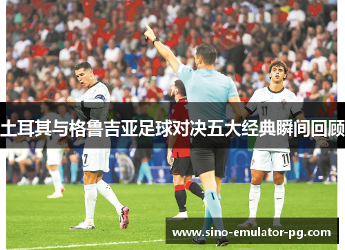 土耳其与格鲁吉亚足球对决五大经典瞬间回顾