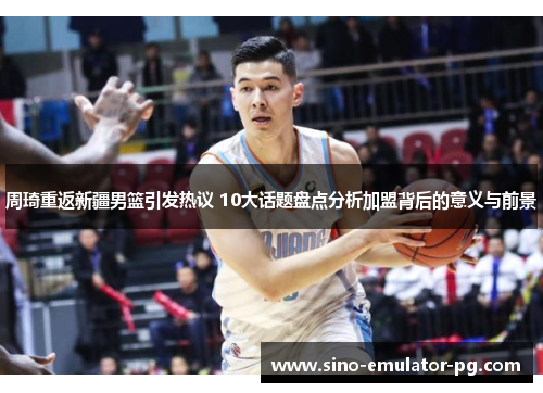 周琦重返新疆男篮引发热议 10大话题盘点分析加盟背后的意义与前景 周琦重返新疆男篮引发热议 10大话题盘点分析加盟背后的意义与前景