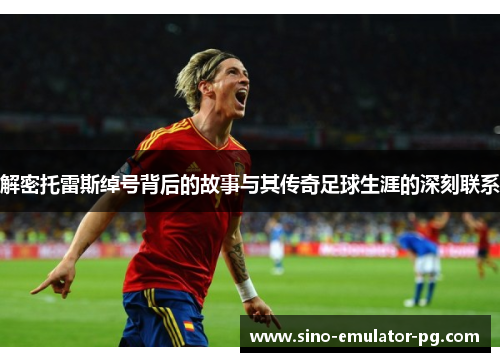 解密托雷斯绰号背后的故事与其传奇足球生涯的深刻联系