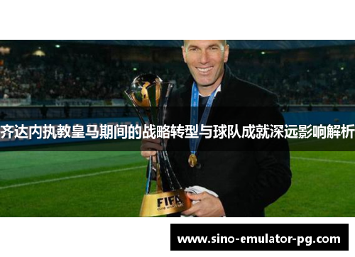 齐达内执教皇马期间的战略转型与球队成就深远影响解析