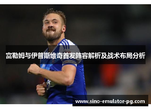 富勒姆与伊普斯维奇首发阵容解析及战术布局分析 富勒姆与伊普斯维奇首发阵容解析及战术布局分析