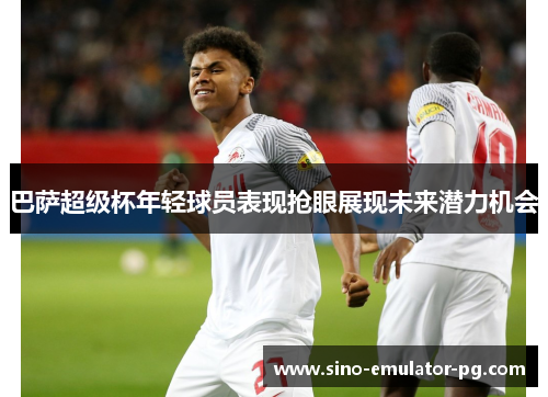 巴萨超级杯年轻球员表现抢眼展现未来潜力机会 巴萨超级杯年轻球员表现抢眼展现未来潜力机会