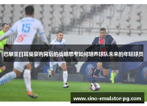 巴黎圣日耳曼豪购背后的战略思考如何培养球队未来的年轻球员 巴黎圣日耳曼豪购背后的战略思考如何培养球队未来的年轻球员