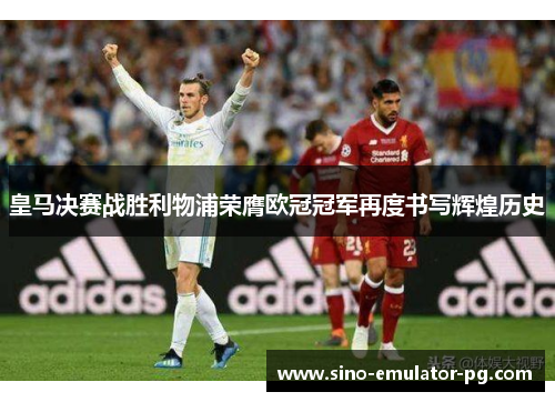 皇马决赛战胜利物浦荣膺欧冠冠军再度书写辉煌历史 皇马决赛战胜利物浦荣膺欧冠冠军再度书写辉煌历史