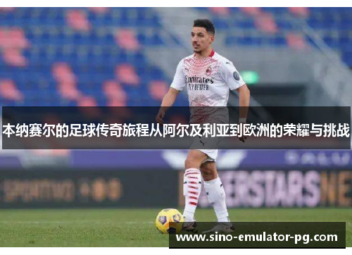 本纳赛尔的足球传奇旅程从阿尔及利亚到欧洲的荣耀与挑战