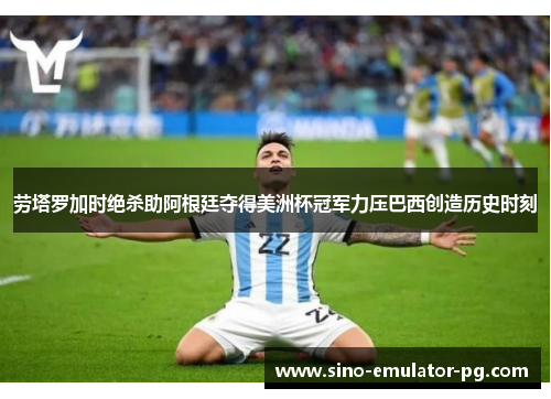 劳塔罗加时绝杀助阿根廷夺得美洲杯冠军力压巴西创造历史时刻 劳塔罗加时绝杀助阿根廷夺得美洲杯冠军力压巴西创造历史时刻