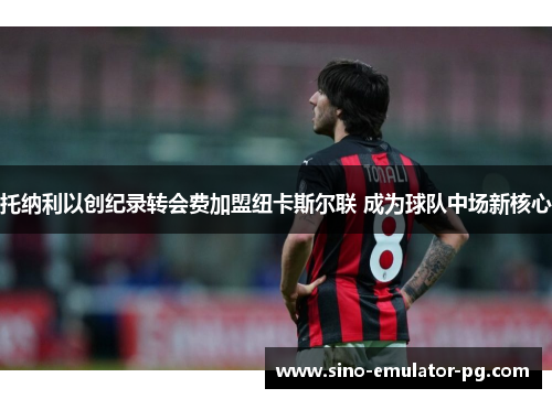 托纳利以创纪录转会费加盟纽卡斯尔联 成为球队中场新核心 托纳利以创纪录转会费加盟纽卡斯尔联 成为球队中场新核心