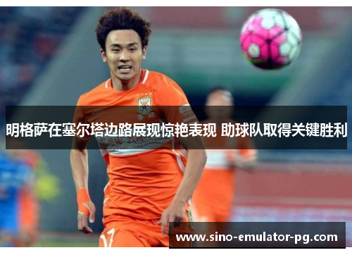 明格萨在塞尔塔边路展现惊艳表现 助球队取得关键胜利 明格萨在塞尔塔边路展现惊艳表现 助球队取得关键胜利