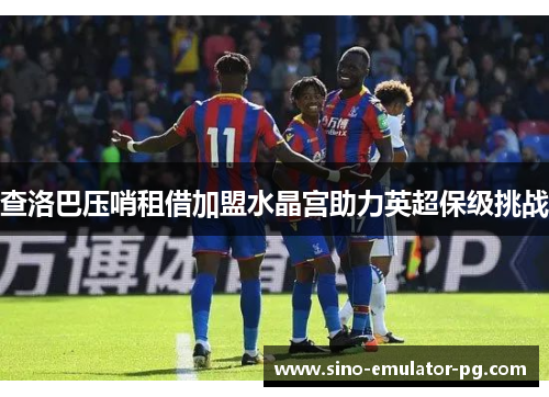 查洛巴压哨租借加盟水晶宫助力英超保级挑战 查洛巴压哨租借加盟水晶宫助力英超保级挑战