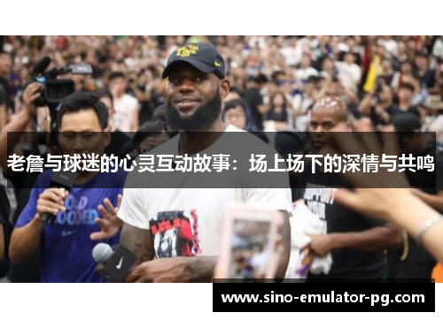 老詹与球迷的心灵互动故事：场上场下的深情与共鸣