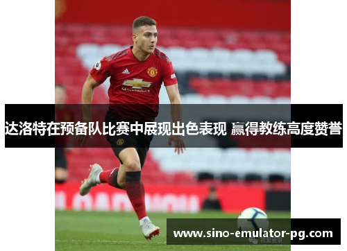 达洛特在预备队比赛中展现出色表现 赢得教练高度赞誉 达洛特在预备队比赛中展现出色表现 赢得教练高度赞誉