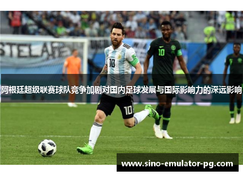 阿根廷超级联赛球队竞争加剧对国内足球发展与国际影响力的深远影响 阿根廷超级联赛球队竞争加剧对国内足球发展与国际影响力的深远影响