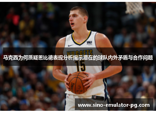 马克西为何质疑恩比德表现分析揭示潜在的球队内外矛盾与合作问题 马克西为何质疑恩比德表现分析揭示潜在的球队内外矛盾与合作问题